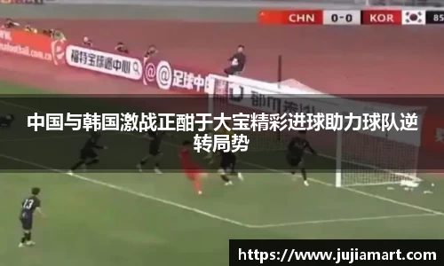 中国与韩国激战正酣于大宝精彩进球助力球队逆转局势